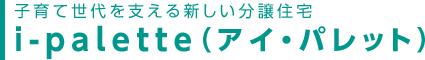 子育て世代を支える新しい分譲住宅
i-palette(アイ・パレット)