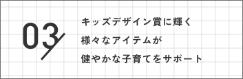 03 キッズデザイン賞に輝く様々なアイテムが健やかな子育てをサポート