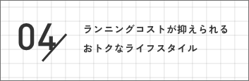 04 ランニングコストが抑えられるおトクなライフスタイル