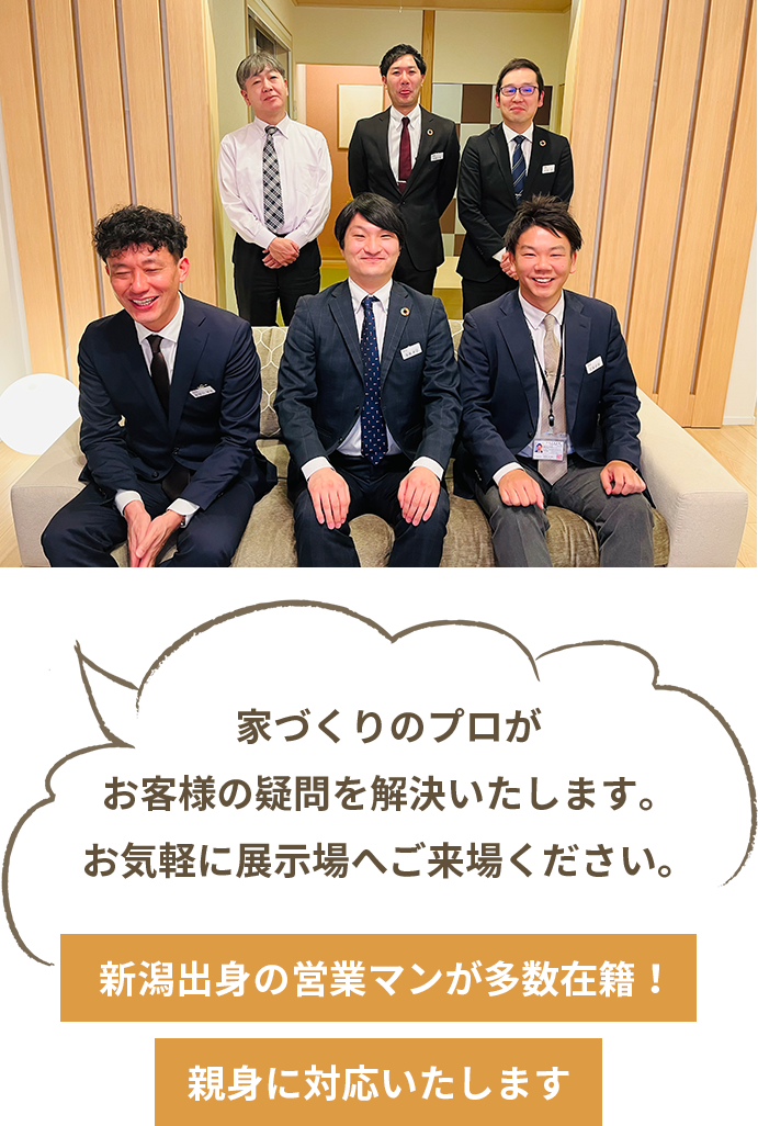 新潟出⾝の営業マンが多数在籍！親⾝に対応いたします　家づくりのプロがお客様の疑問を解決いたします。お気軽に展⽰場へご来場ください。