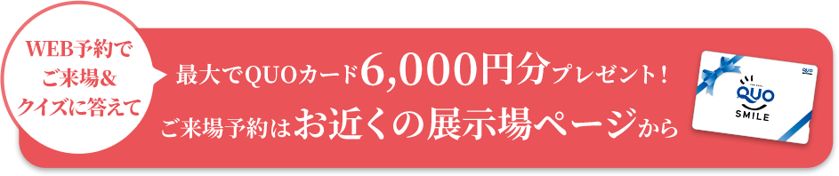 WEB予約でご来場＆クイズに答えて最大でQUOカード6,000円分プレゼント!ご来場予約はお近くの展示場ページから