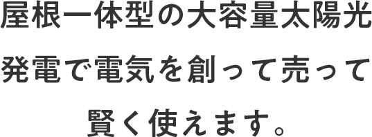 屋根一体型の大容量太陽光発電で電気を作って売って賢く使えます。