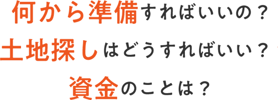 何から準備すればいいの？ ⼟地探しはどうすればいい？ 資⾦のことは？