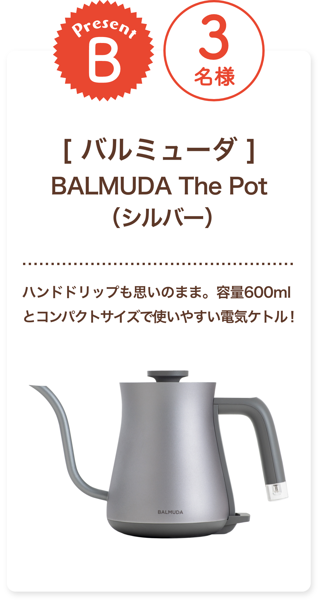 ■B賞:バルミューダ「BALMUDA The Pot（シルバー）」3名様