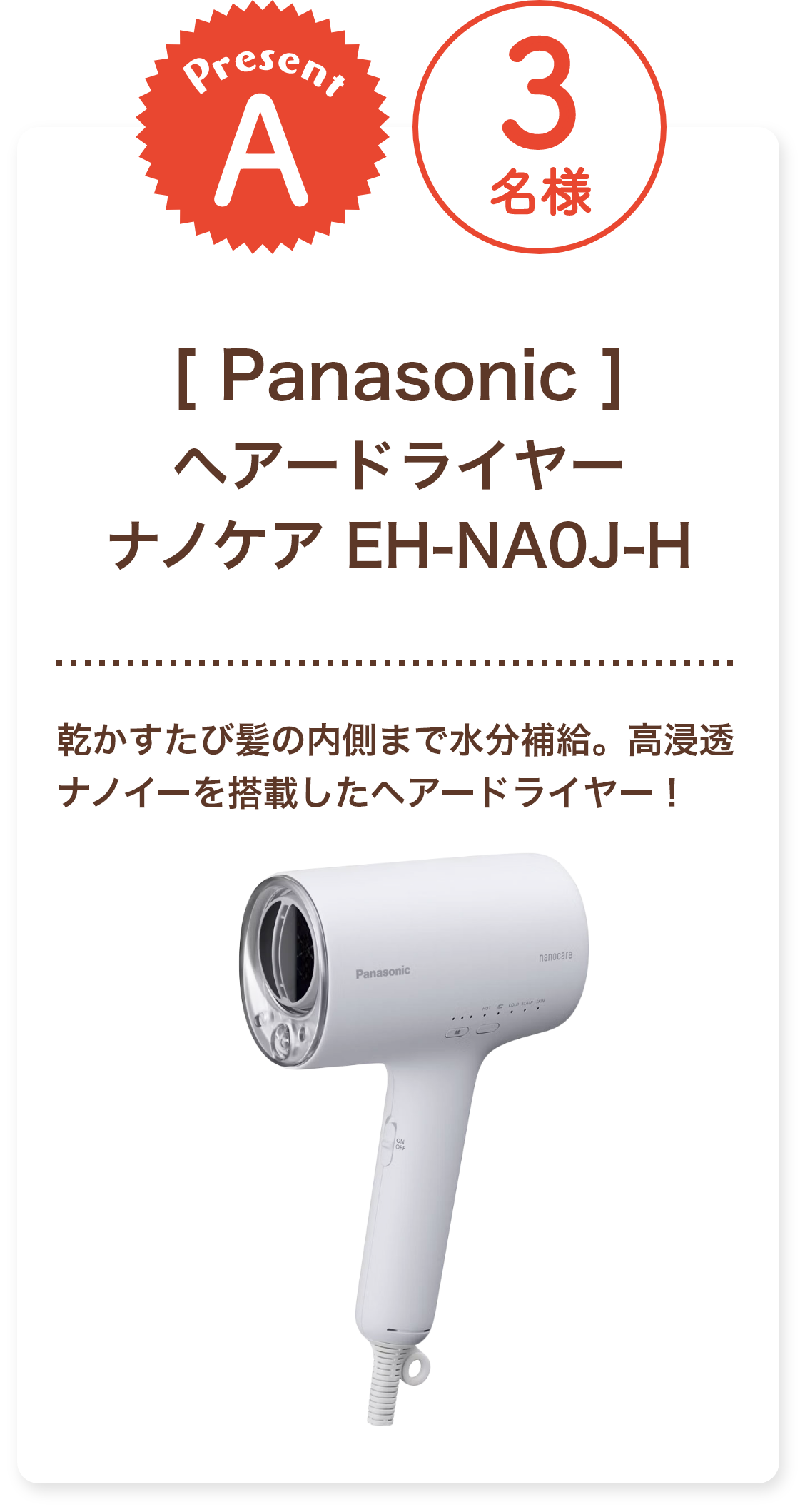 ■A賞:Panasonic 「ヘアードライヤー ナノケア EH-NA0J-H」3名様