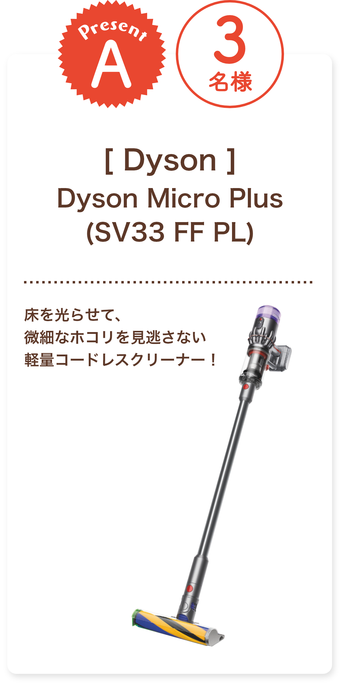 ■A賞:Dyson「Dyson Micro Plus (SV33 FF PL)」3名様