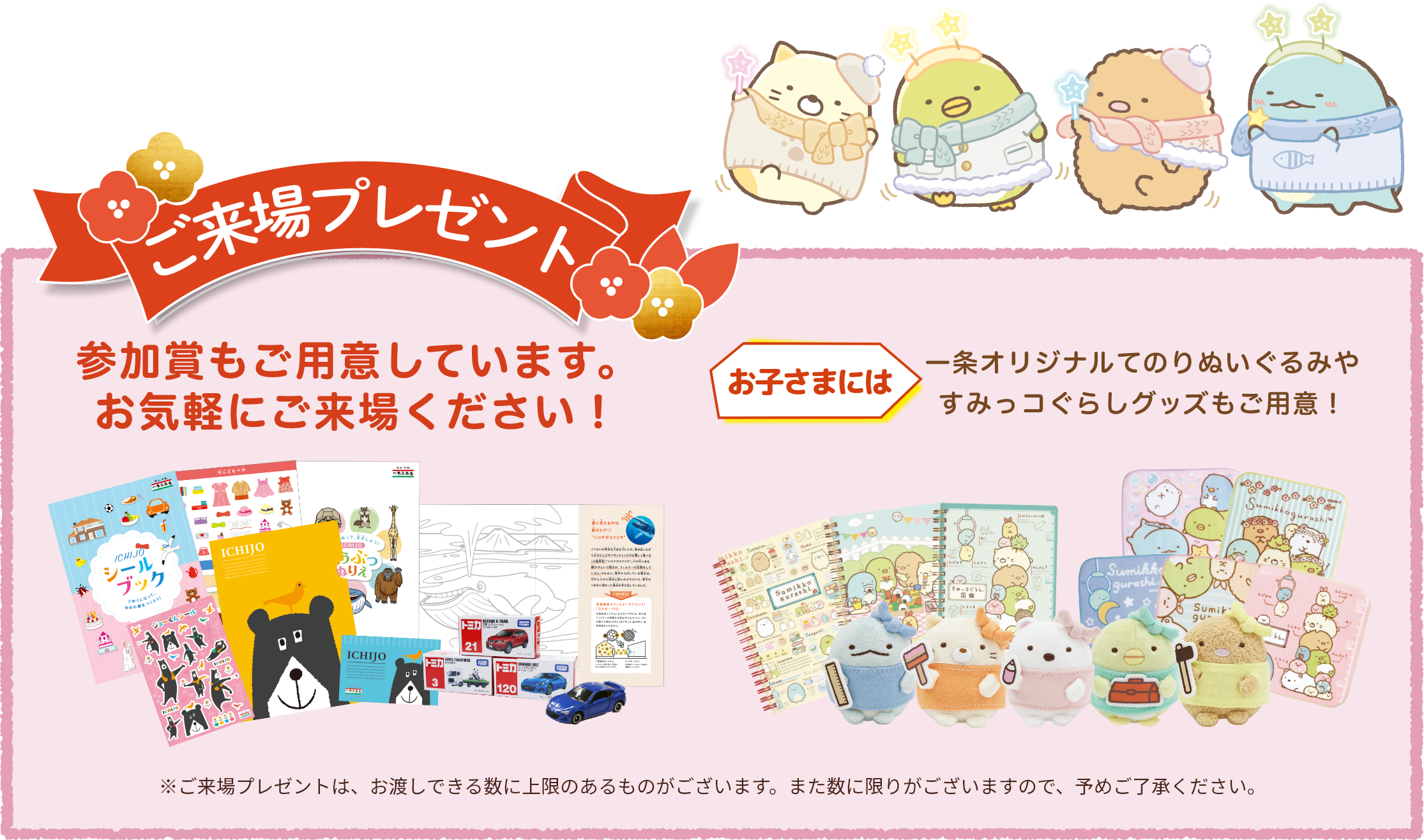 ご来場プレゼントもご用意しています。お気軽に展示場までお越しください！お子さまには一条オリジナルてのりぬいぐるみやすみっコぐらしグッズもご用意！