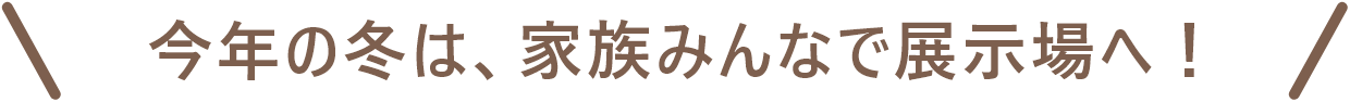 今年の冬は、家族みんなで展示場へ！