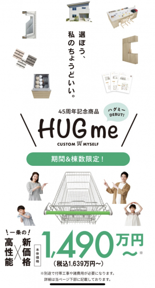 「HUGme」は、仕様をシンプルにすることで、本体価格 1,490 万円（税込 1,639 万円）～と当社のラ インアップの中で最もお求めやすい価格設定を実現しています。
