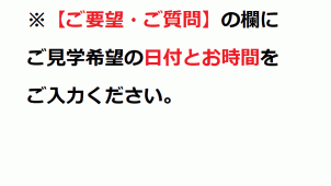 【ご要望・ご質問】の欄にご見学希望の日付とお時間をご入力ください。
会場の詳細な地図はご予約いただいた方に個別にご案内しております。