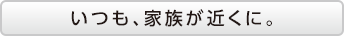 いつも、家族が近くに。