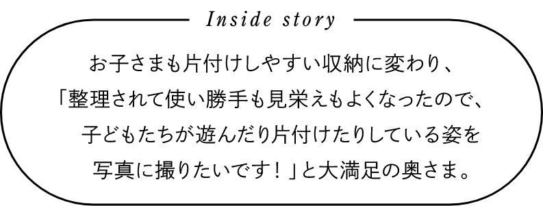 Inside story　お子さまも片付けしやすい収納に変わり、「整理されて使い勝手も見栄えもよくなったので、子どもたちが遊んだり片付けたりしている姿を写真に撮りたいです！」と大満足の奥さま。