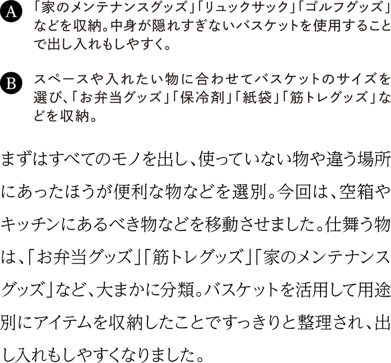 まずはすべてのモノを出し、使っていない物や違う場所にあったほうが便利な物などを選別。今回は、空箱やキッチンにあるべき物などを移動させました。仕舞う物は、「お弁当グッズ」「筋トレグッズ」「家のメンテナンスグッズ」など、大まかに分類。バスケットを活用して用途別にアイテムを収納したことですっきりと整理され、出し入れもしやすくなりました。