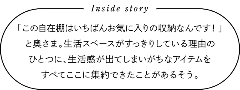 Inside story　「この自在棚はいちばんお気に入りの収納なんです！」と奥さま。生活スペースがすっきりしている理由のひとつに、生活感が出てしまいがちなアイテムをすべてここに集約できたことがあるそう。