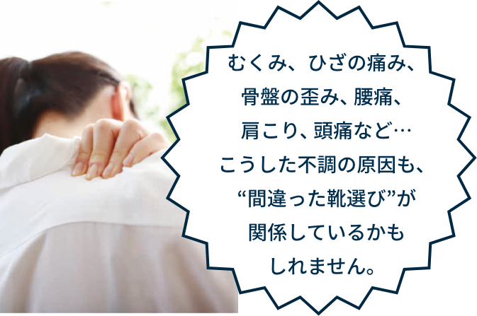 むくみ、ひざの痛み、骨盤の歪み、腰痛、肩こり、頭痛など…こうした不調の原因も、“間違った靴選び”が関係しているかもしれません。