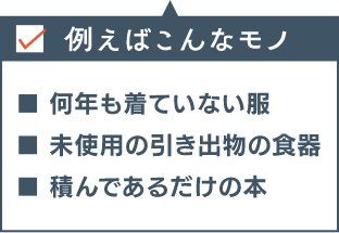 例えばこんなモノ ■何年も着ていない服 ■未使用の引き出物の食器 ■積んであるだけの本