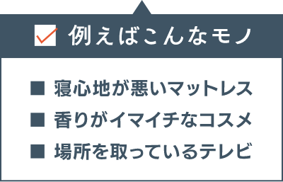 例えばこんなモノ ■寝心地が悪いマットレス ■香りがイマイチなコスメ ■場所を取っているテレビ