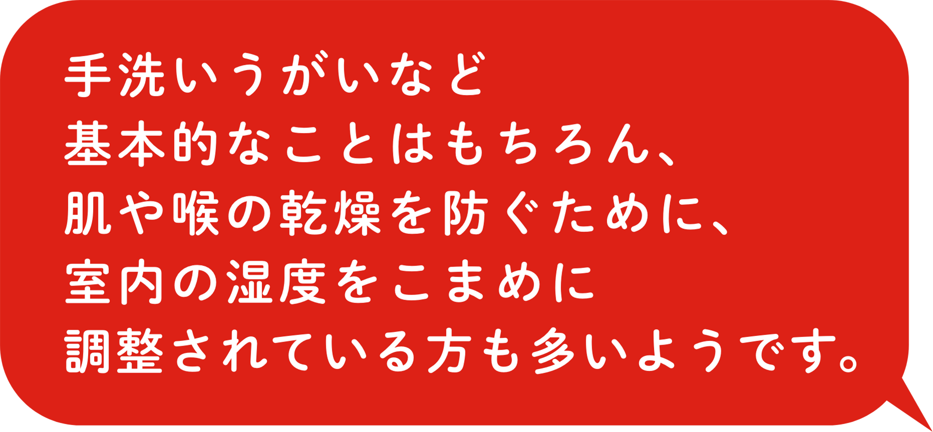 手洗いうがいなど基本的なことはもちろん、肌や喉の乾燥を防ぐために、室内の湿度をこまめに調整されている方も多いようです。