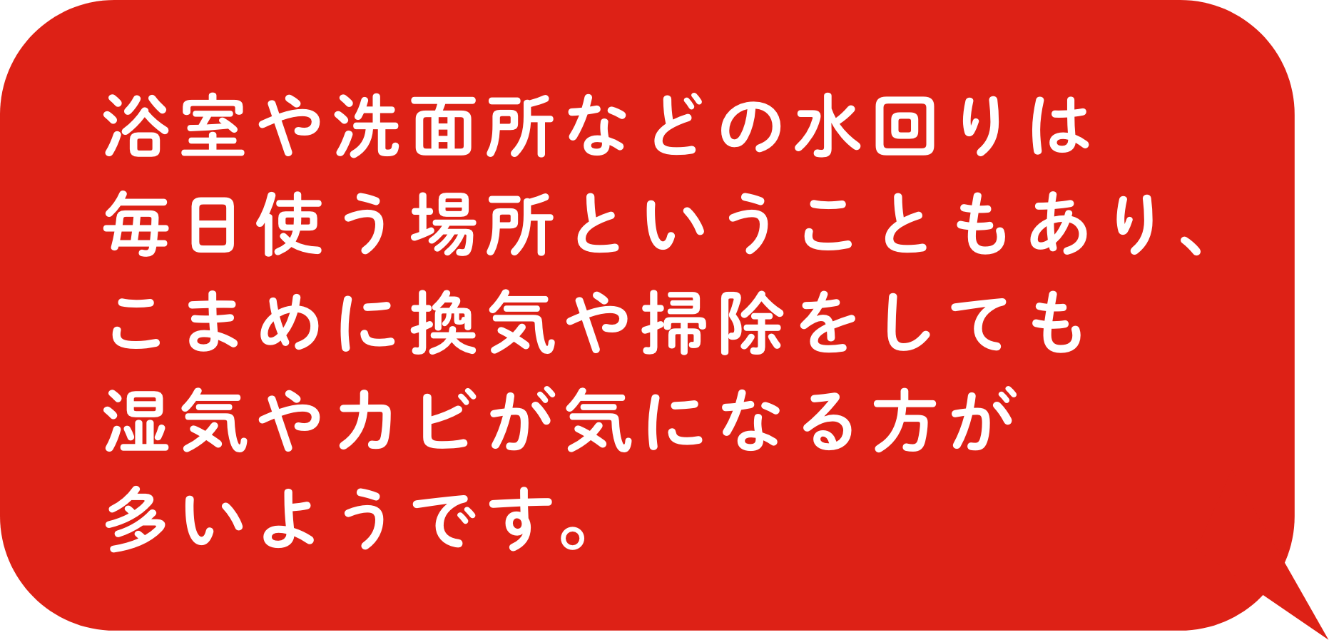 浴室や洗面所などの水回りは毎日使う場所ということもあり、こまめに換気や掃除をしても湿気やカビが気になる方が多いようです。