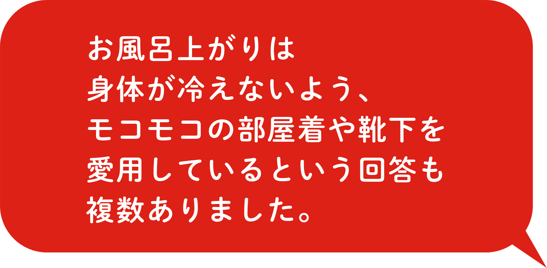 お⾵呂上がりは⾝体が冷えないよう、モコモコの部屋着や靴下を愛⽤しているという回答も複数ありました。