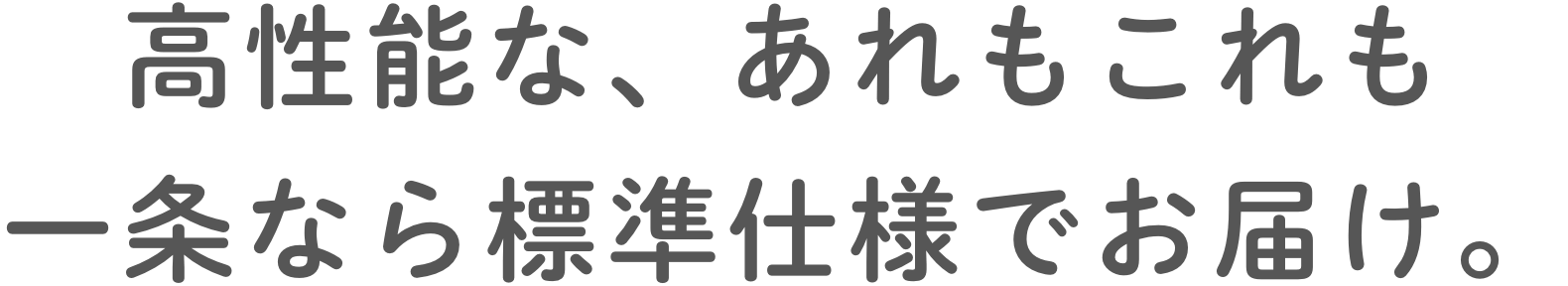 ⾼性能な、あれもこれも⼀条なら標準仕様でお届け。