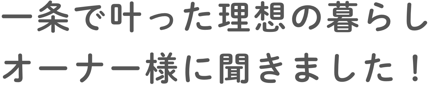 ⼀条で叶った理想の暮らしオーナー様に聞きました！