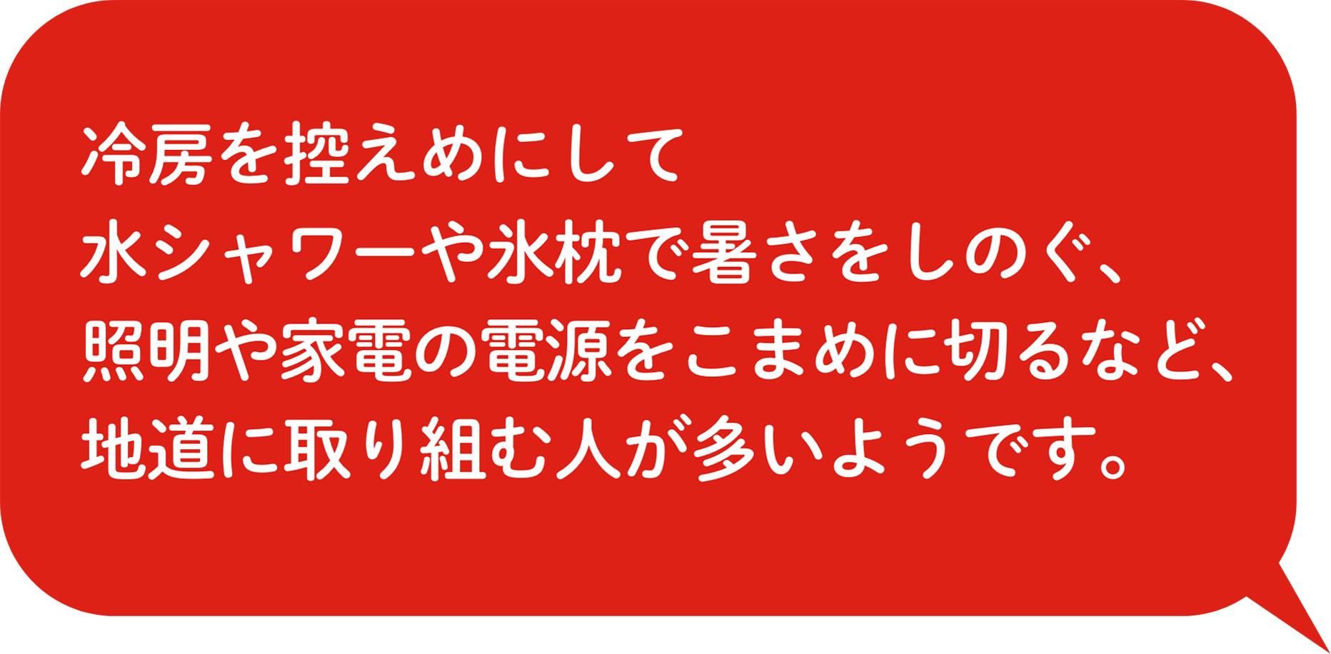 冷房を控えめにして⽔シャワーや氷枕で暑さをしのぐ、照明や家電の電源をこまめに切るなど、地道に取り組む⼈も多いようです。