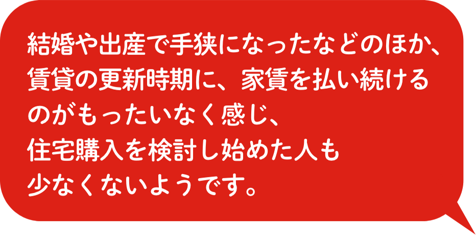 結婚や出産で⼿狭になったなどのほか、賃貸の更新時期に、家賃を払い続けるのがもったいなく感じ、住宅購⼊を検討し始めた⼈も少なくないようです。