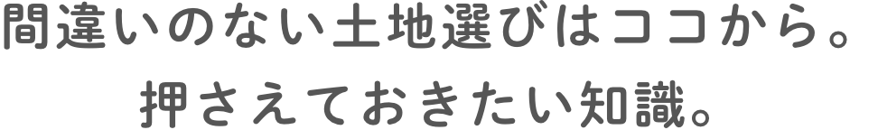 間違いのない⼟地選びはココから。押さえておきたい知識。