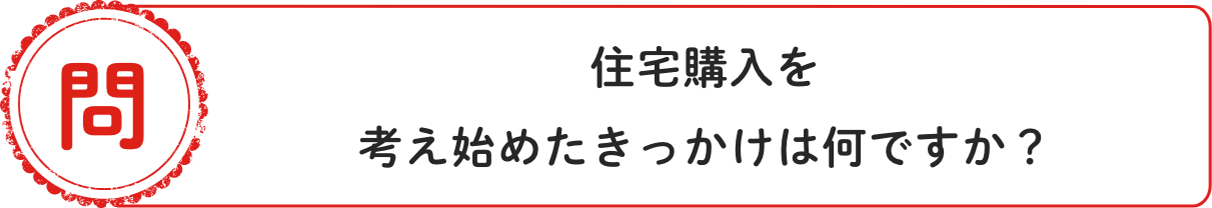 問 住宅購⼊を考え始めたきっかけは何ですか？