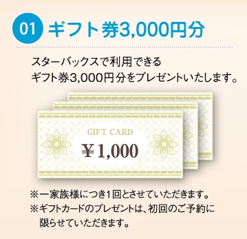 スターバックスで利用できるギフト券3000円分をプレゼントいたします。 ※一家族様につき1回とさせていただきます。 ※ギフトカードのプレゼントは、初回のご予約に限らせていただきます。 