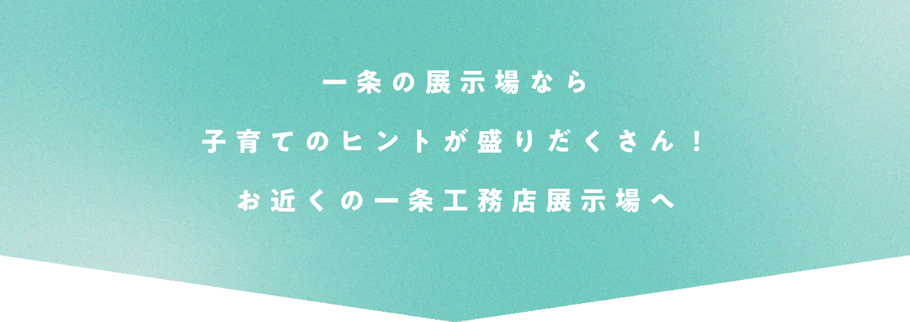 一条の展示場なら子育てのヒントが盛りだくさん！お近くの一条工務店展示場へ