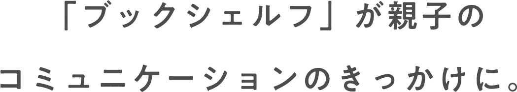 「ブックシェルフ」が親子の コミュニケーションのきっかけに。