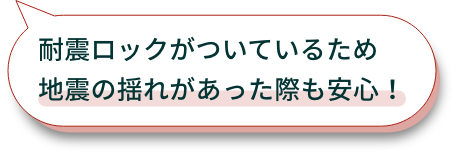 耐震ロックがついているため地震の揺れがあった際も安心！