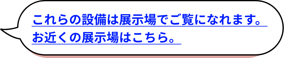 これらの設備は展示場でご覧になれます