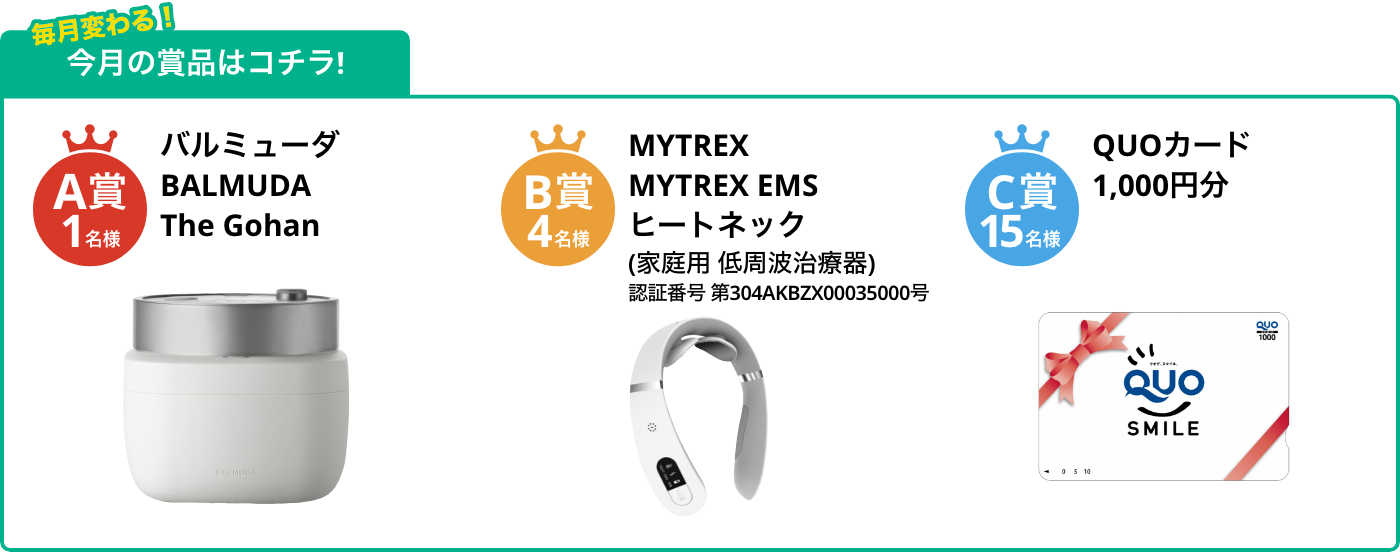 A賞1名様 BALMUDA The Gohan B賞4名様 MYTREX EMS ヒートネック(家庭用 低周波治療器) C賞15名様 QUOカード1,000円分