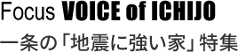 Focus VOICE of ICHIJO 一条の「地震に強い家」特集