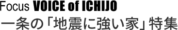 Focus VOICE of ICHIJO 一条の「地震に強い家」特集